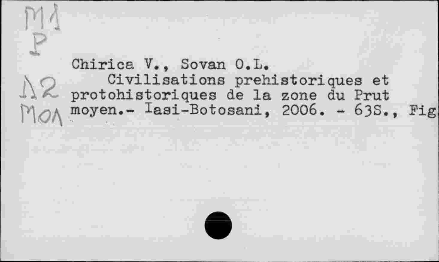 ﻿PIA P
Chirica V., Sovan O.L.
\	Civilisations préhistoriques et
protohistoriques de la zone du Brut moyen.- lasi-Botosani, 2006. - 63S.
Big